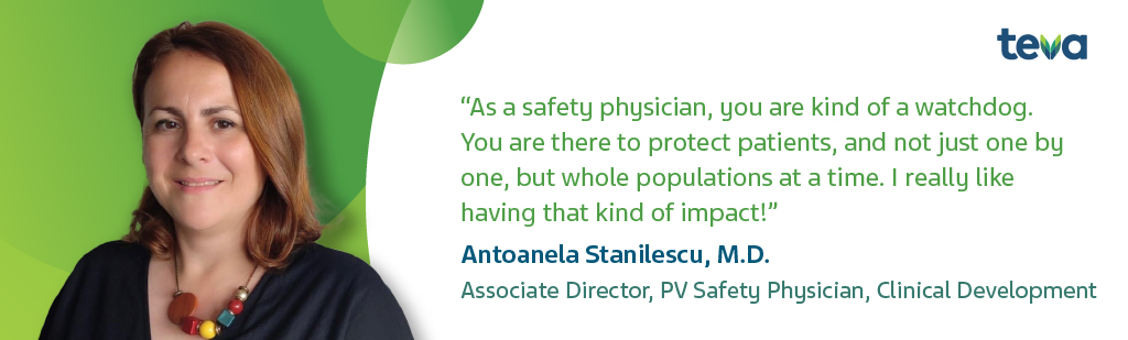 "As a safety physician, you are kind of a watchdog. You are there to protect patients, and not just one by one, but whole populations at a time. I really like having that kind of impact!" Antoanela Stanilescu, M.D. Associate Director, PV Safety Physician, Clinical Development