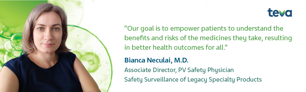 "Our goal is to empower patients to understand the benefits and risks of the medicines they take, resulting in better health outcomes for all." Bianca Neculai, M.D. Associate Director, PV Safety Physician Safety Surveillance of Legacy Specialty Products